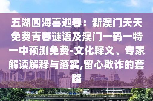 五湖四海喜迎春：新澳門(mén)天天免費(fèi)青春謎語(yǔ)及澳門(mén)一碼一特一中預(yù)測(cè)免費(fèi)-文化釋義、專(zhuān)家解讀解釋與落實(shí),留心欺詐的套路