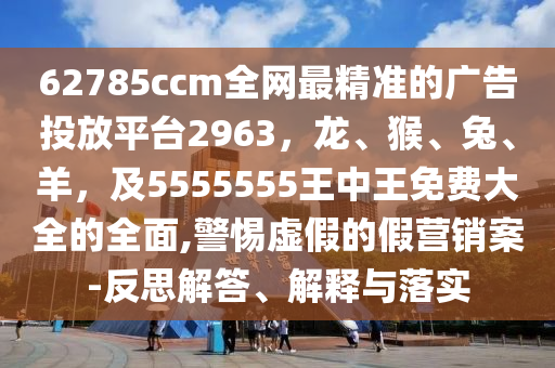 62785ccm全網(wǎng)最精準(zhǔn)的廣告投放平臺2963，龍、猴、兔、羊，及5555555王中王免費大全的全面,警惕虛假的假營銷案-反思解答、解釋與落實