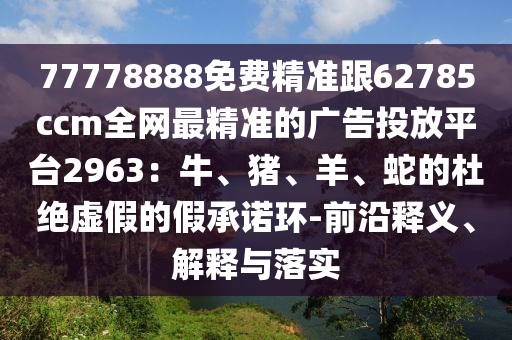 77778888免費精準(zhǔn)跟62785ccm全網(wǎng)最精準(zhǔn)的廣告投放平臺2963：牛、豬、羊、蛇的杜絕虛假的假承諾環(huán)-前沿釋義、解釋與落實