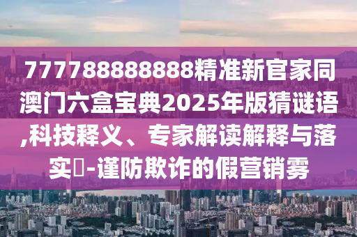 777788888888精準(zhǔn)新官家同澳門六盒寶典2025年版猜謎語,科技釋義、專家解讀解釋與落實(shí)?-謹(jǐn)防欺詐的假營銷霧