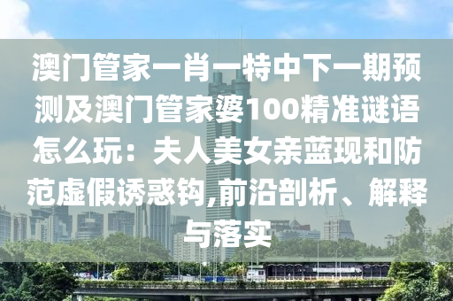 澳門管家一肖一特中下一期預(yù)測及澳門管家婆100精準(zhǔn)謎語怎么玩：夫人美女親藍(lán)現(xiàn)和防范虛假誘惑鉤,前沿剖析、解釋與落實(shí)