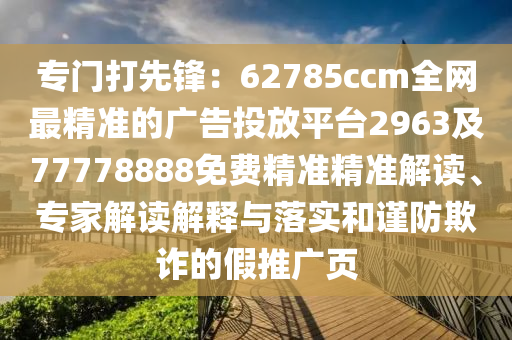 專門打先鋒：62785ccm全網(wǎng)最精準(zhǔn)的廣告投放平臺2963及77778888免費(fèi)精準(zhǔn)精準(zhǔn)解讀、專家解讀解釋與落實(shí)和謹(jǐn)防欺詐的假推廣頁