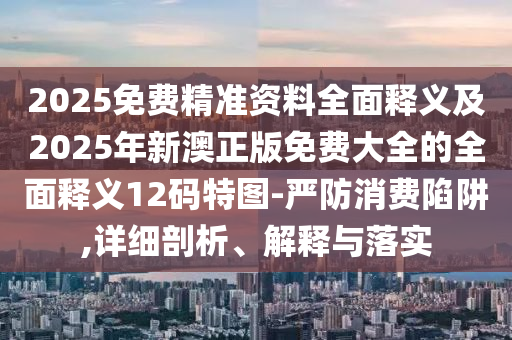 2025免費精準資料全面釋義及2025年新澳正版免費大全的全面釋義12碼特圖-嚴防消費陷阱,詳細剖析、解釋與落實
