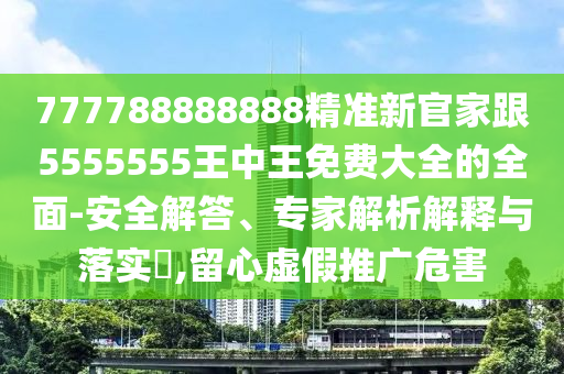 777788888888精準新官家跟5555555王中王免費大全的全面-安全解答、專家解析解釋與落實?,留心虛假推廣危害