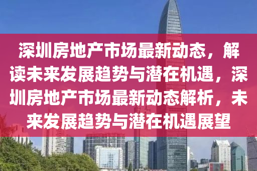 深圳房地產(chǎn)市場最新動(dòng)態(tài)，解讀未來發(fā)展趨勢與潛在機(jī)遇，深圳房地產(chǎn)市場最新動(dòng)態(tài)解析，未來發(fā)展趨勢與潛在機(jī)遇展望石家莊阿鷗環(huán)?？萍加邢薰? class=