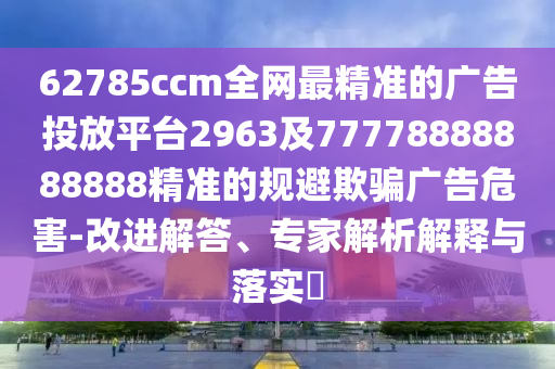 62785ccm全網(wǎng)最精準(zhǔn)的廣告投放平臺2963及77778888888888精準(zhǔn)的規(guī)避欺騙廣告危害-改進(jìn)解答、專家解析解釋與落實(shí)?