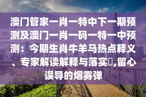 澳門管家一肖一特中下一期預測及澳門一肖一碼一特一中預測：今期生肖牛羊馬熱點釋義、專家解讀解釋與落實?,留心誤導的煙霧彈