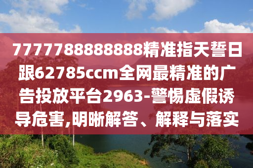 7777788888888精準(zhǔn)指天誓日跟62785ccm全網(wǎng)最精準(zhǔn)的廣告投放平臺2963-警惕虛假誘導(dǎo)危害,明晰解答、解釋與落實