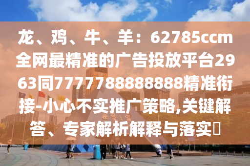 龍、雞、牛、羊：62785ccm全網(wǎng)最精準(zhǔn)的廣告投放平臺2963同7777788888888精準(zhǔn)銜接-小心不實推廣策略,關(guān)鍵解答、專家解析解釋與落實?