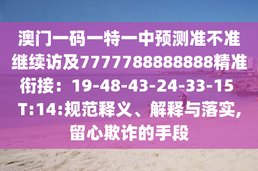 澳門一碼一特一中預(yù)測(cè)準(zhǔn)不準(zhǔn)繼續(xù)訪及7777788888888精準(zhǔn)銜接：19-48-43-24-33-15 T:14:規(guī)范釋義、解釋與落實(shí),留心欺詐的手段