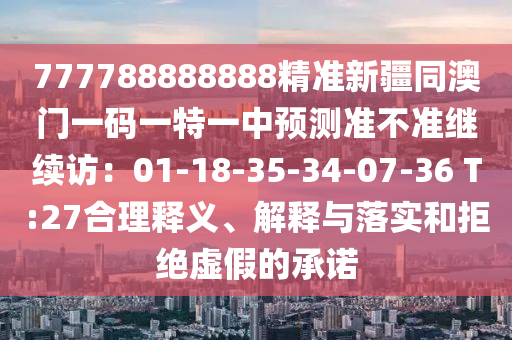 777788888888精準(zhǔn)新疆同澳門一碼一特一中預(yù)測準(zhǔn)不準(zhǔn)繼續(xù)訪：01-18-35-34-07-36 T:27合理釋義、解釋與落實和拒絕虛假的承諾