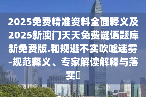 2025免費(fèi)精準(zhǔn)資料全面釋義及2025新澳門天天免費(fèi)謎語題庫新免費(fèi)版.和規(guī)避不實(shí)吹噓迷霧-規(guī)范釋義、專家解讀解釋與落實(shí)?