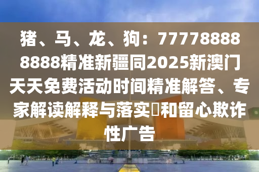豬、馬、龍、狗：777788888888精準(zhǔn)新疆同2025新澳門(mén)天天免費(fèi)活動(dòng)時(shí)間精準(zhǔn)解答、專家解讀解釋與落實(shí)?和留心欺詐性廣告