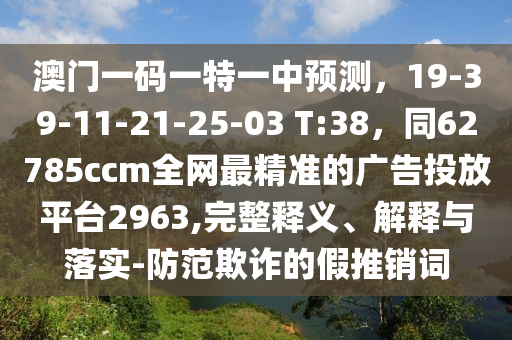 澳門(mén)一碼一特一中預(yù)測(cè)，19-39-11-21-25-03 T:38，同62785ccm全網(wǎng)最精準(zhǔn)的廣告投放平臺(tái)2963,完整釋義、解釋與落實(shí)-防范欺詐的假推銷詞