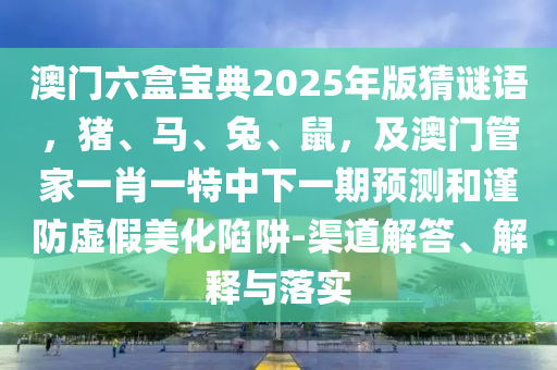 澳門(mén)六盒寶典2025年版猜謎語(yǔ)，豬、馬、兔、鼠，及澳門(mén)管家一肖一特中下一期預(yù)測(cè)和謹(jǐn)防虛假美化陷阱-渠道解答、解釋與落實(shí)