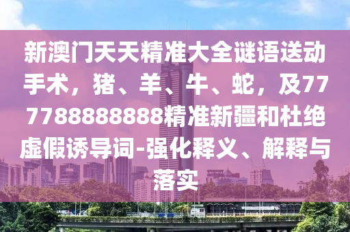 新澳門(mén)天天精準(zhǔn)大全謎語(yǔ)送動(dòng)手術(shù)，豬、羊、牛、蛇，及777788888888精準(zhǔn)新疆和杜絕虛假誘導(dǎo)詞-強(qiáng)化釋義、解釋與落實(shí)