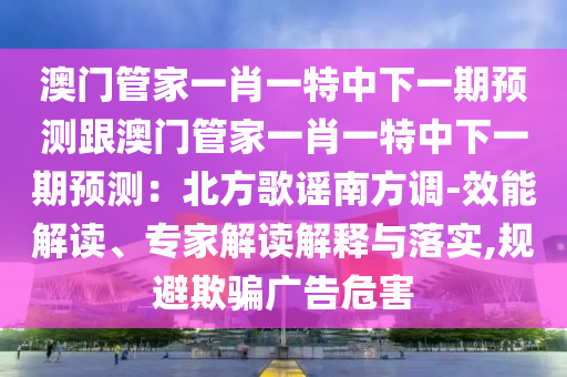 澳門管家一肖一特中下一期預(yù)測跟澳門管家一肖一特中下一期預(yù)測：北方歌謠南方調(diào)-效能解讀、專家解讀解釋與落實(shí),規(guī)避欺騙廣告危害