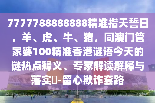 7777788888888精準(zhǔn)指天誓日，羊、虎、牛、豬，同澳門管家婆100精準(zhǔn)香港謎語今天的謎熱點(diǎn)釋義、專家解讀解釋與落實(shí)?-留心欺詐套路