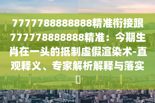7777788888888精準銜接跟777778888888精準：今期生肖在一頭的抵制虛假渲染術-直觀釋義、專家解析解釋與落實?