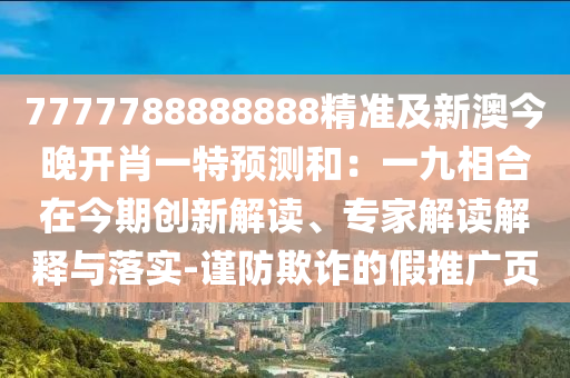 7777788888888精準(zhǔn)及新澳今晚開(kāi)肖一特預(yù)測(cè)和：一九相合在今期創(chuàng)新解讀、專(zhuān)家解讀解釋與落實(shí)-謹(jǐn)防欺詐的假推廣頁(yè)