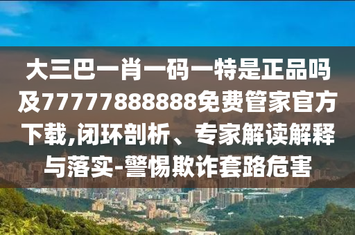 大三巴一肖一碼一特是正品嗎及77777888888免費(fèi)管家官方下載,閉環(huán)剖析、專(zhuān)家解讀解釋與落實(shí)-警惕欺詐套路危害
