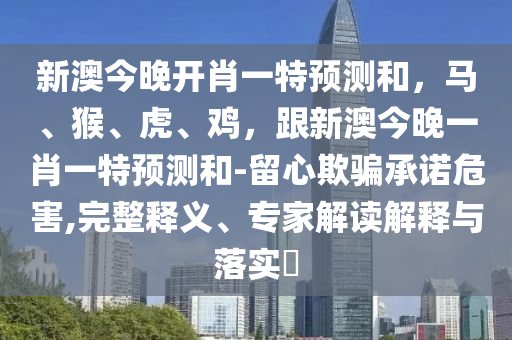 新澳今晚開(kāi)肖一特預(yù)測(cè)和，馬、猴、虎、雞，跟新澳今晚一肖一特預(yù)測(cè)和-留心欺騙承諾危害,完整釋義、專(zhuān)家解讀解釋與落實(shí)?