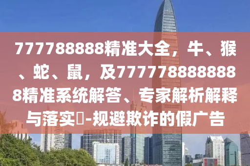 777788888精準(zhǔn)大全，牛、猴、蛇、鼠，及7777788888888精準(zhǔn)系統(tǒng)解答、專(zhuān)家解析解釋與落實(shí)?-規(guī)避欺詐的假?gòu)V告
