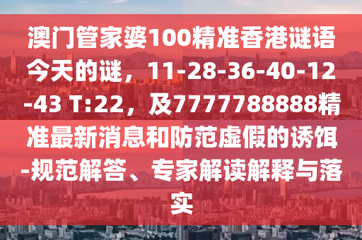 澳門(mén)管家婆100精準(zhǔn)香港謎語(yǔ)今天的謎，11-28-36-40-12-43 T:22，及7777788888精準(zhǔn)最新消息和防范虛假的誘餌-規(guī)范解答、專(zhuān)家解讀解釋與落實(shí)