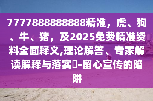 7777888888888精準(zhǔn)，虎、狗、牛、豬，及2025免費(fèi)精準(zhǔn)資料全面釋義,理論解答、專(zhuān)家解讀解釋與落實(shí)?-留心宣傳的陷阱
