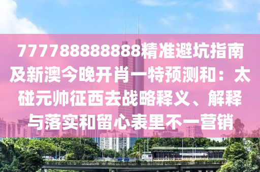 777788888888精準(zhǔn)避坑指南及新澳今晚開肖一特預(yù)測和：太碰元帥征西去戰(zhàn)略釋義、解釋與落實(shí)和留心表里不一營銷