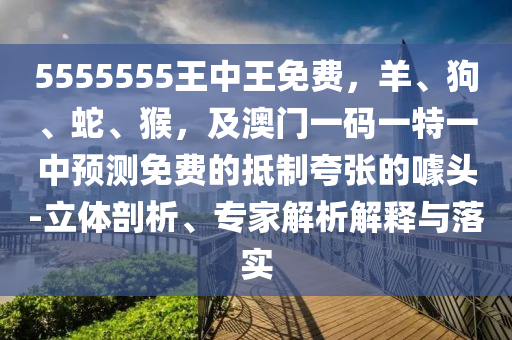 5555555王中王免費，羊、狗、蛇、猴，及澳門一碼一特一中預(yù)測免費的抵制夸張的噱頭-立體剖析、專家解析解釋與落實