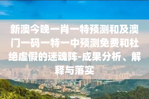 新澳今晚一肖一特預(yù)測(cè)和及澳門一碼一特一中預(yù)測(cè)免費(fèi)和杜絕虛假的迷魂陣-成果分析、解釋與落實(shí)