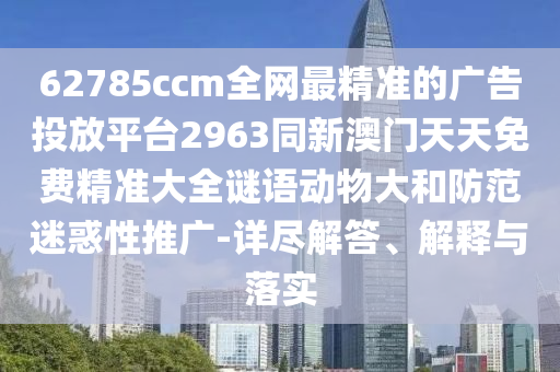 62785ccm全網(wǎng)最精準(zhǔn)的廣告投放平臺2963同新澳門天天免費精準(zhǔn)大全謎語動物大和防范迷惑性推廣-詳盡解答、解釋與落實