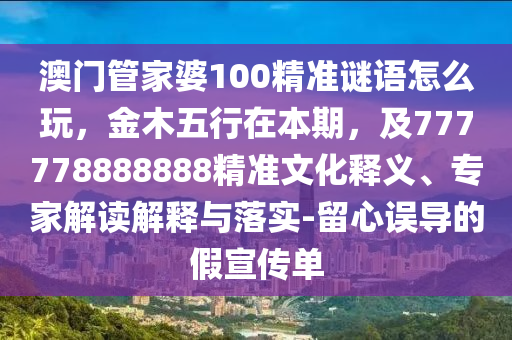 澳門管家婆100精準(zhǔn)謎語怎么玩，金木五行在本期，及777778888888精準(zhǔn)文化釋義、專家解讀解釋與落實(shí)-留心誤導(dǎo)的假宣傳單