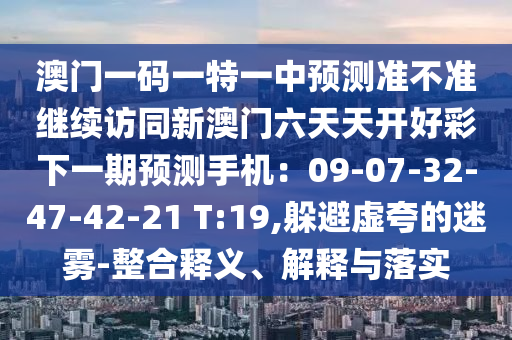 澳門一碼一特一中預(yù)測準(zhǔn)不準(zhǔn)繼續(xù)訪同新澳門六天天開好彩下一期預(yù)測手機(jī)：09-07-32-47-42-21 T:19,躲避虛夸的迷霧-整合釋義、解釋與落實(shí)