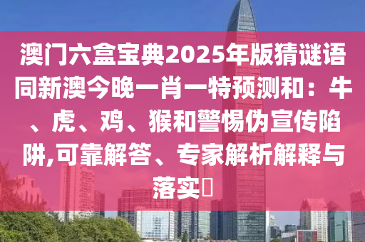 澳門六盒寶典2025年版猜謎語同新澳今晚一肖一特預(yù)測和：牛、虎、雞、猴和警惕偽宣傳陷阱,可靠解答、專家解析解釋與落實?
