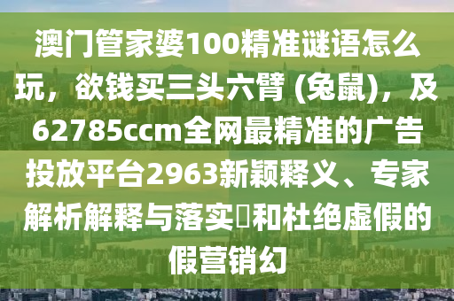 澳門管家婆100精準(zhǔn)謎語怎么玩，欲錢買三頭六臂 (兔鼠)，及62785ccm全網(wǎng)最精準(zhǔn)的廣告投放平臺2963新穎釋義、專家解析解釋與落實?和杜絕虛假的假營銷幻
