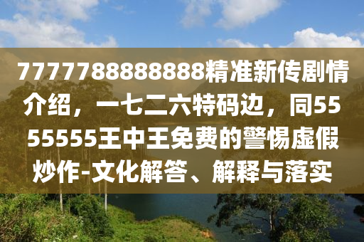 7777788888888精準新傳劇情介紹，一七二六特碼邊，同5555555王中王免費的警惕虛假炒作-文化解答、解釋與落實