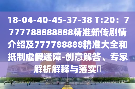 18-04-40-45-37-38 T:20：7777788888888精準新傳劇情介紹及777788888精準大全和抵制虛假迷障-創(chuàng)意解答、專家解析解釋與落實?