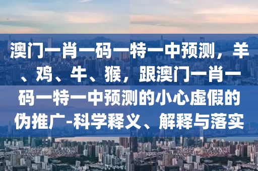 澳門一肖一碼一特一中預(yù)測(cè)，羊、雞、牛、猴，跟澳門一肖一碼一特一中預(yù)測(cè)的小心虛假的偽推廣-科學(xué)釋義、解釋與落實(shí)
