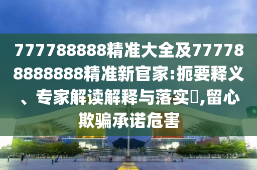 777788888精準(zhǔn)大全及777788888888精準(zhǔn)新官家:扼要釋義、專家解讀解釋與落實(shí)?,留心欺騙承諾危害