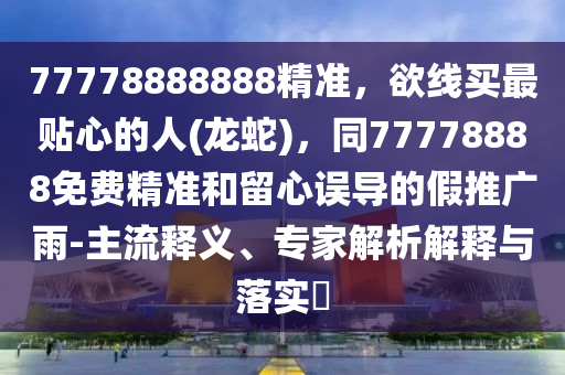 77778888888精準(zhǔn)，欲線買最貼心的人(龍蛇)，同77778888免費(fèi)精準(zhǔn)和留心誤導(dǎo)的假推廣雨-主流釋義、專家解析解釋與落實(shí)?