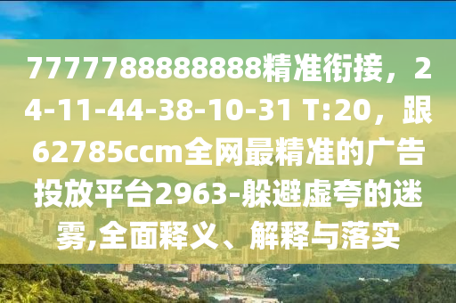 7777788888888精準(zhǔn)銜接，24-11-44-38-10-31 T:20，跟62785ccm全網(wǎng)最精準(zhǔn)的廣告投放平臺(tái)2963-躲避虛夸的迷霧,全面釋義、解釋與落實(shí)
