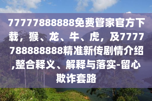 77777888888免費(fèi)管家官方下載，猴、龍、牛、虎，及7777788888888精準(zhǔn)新傳劇情介紹,整合釋義、解釋與落實(shí)-留心欺詐套路