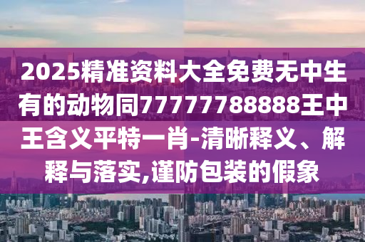2025精準(zhǔn)資料大全免費(fèi)無中生有的動(dòng)物同77777788888王中王含義平特一肖-清晰釋義、解釋與落實(shí),謹(jǐn)防包裝的假象