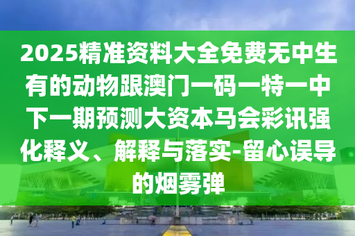 2025精準(zhǔn)資料大全免費(fèi)無中生有的動(dòng)物跟澳門一碼一特一中下一期預(yù)測(cè)大資本馬會(huì)彩訊強(qiáng)化釋義、解釋與落實(shí)-留心誤導(dǎo)的煙霧彈
