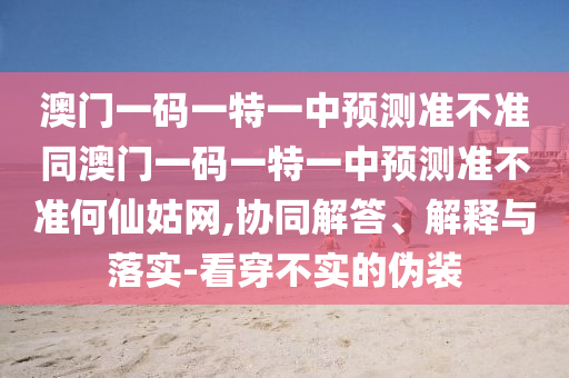 澳門一碼一特一中預測準不準同澳門一碼一特一中預測準不準何仙姑網(wǎng),協(xié)同解答、解釋與落實-看穿不實的偽裝