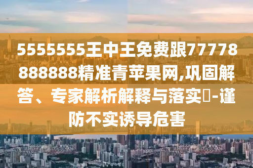 5555555王中王免費跟77778888888精準青蘋果網(wǎng),鞏固解答、專家解析解釋與落實?-謹防不實誘導危害