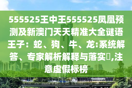 555525王中王555525鳳凰預(yù)測(cè)及新澳門(mén)天天精準(zhǔn)大全謎語(yǔ)王子：蛇、狗、牛、龍:系統(tǒng)解答、專(zhuān)家解析解釋與落實(shí)?,注意虛假標(biāo)榜
