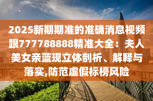 2025新期期準(zhǔn)的準(zhǔn)確消息視頻跟777788888精準(zhǔn)大全：夫人美女親藍現(xiàn)立體剖析、解釋與落實,防范虛假標(biāo)榜風(fēng)險